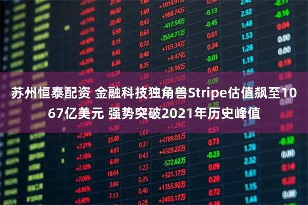 苏州恒泰配资 金融科技独角兽Stripe估值飙至1067亿美元 强势突破2021年历史峰值