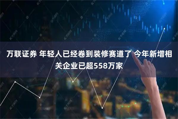 万联证券 年轻人已经卷到装修赛道了 今年新增相关企业已超558万家