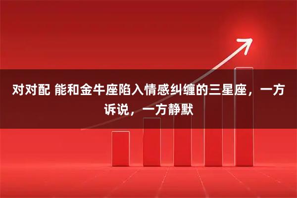 对对配 能和金牛座陷入情感纠缠的三星座，一方诉说，一方静默