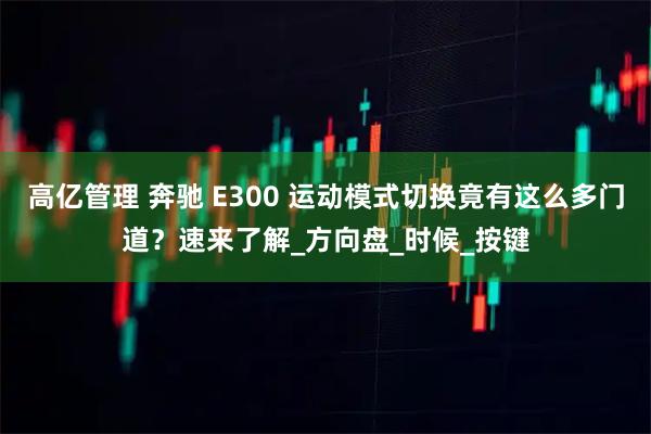 高亿管理 奔驰 E300 运动模式切换竟有这么多门道？速来了解_方向盘_时候_按键