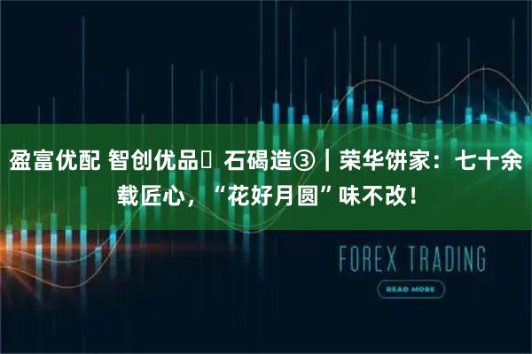 盈富优配 智创优品・石碣造③｜荣华饼家：七十余载匠心，“花好月圆”味不改！
