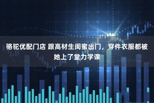 骆驼优配门店 跟高材生闺蜜出门，穿件衣服都被她上了堂力学课