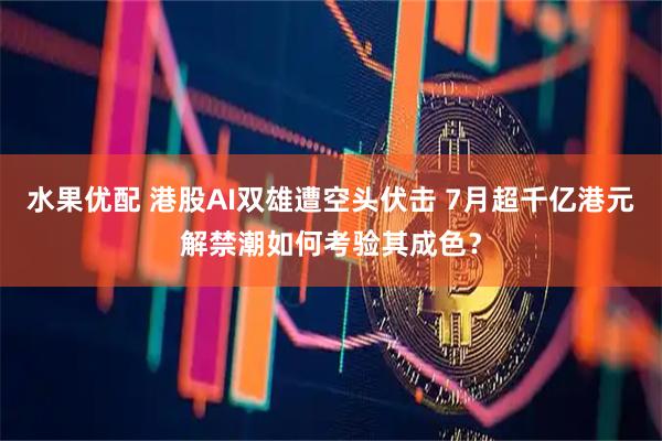 水果优配 港股AI双雄遭空头伏击 7月超千亿港元解禁潮如何考验其成色？