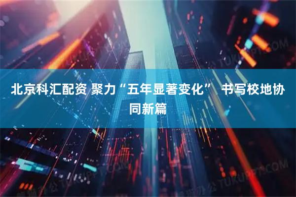 北京科汇配资 聚力“五年显著变化”  书写校地协同新篇