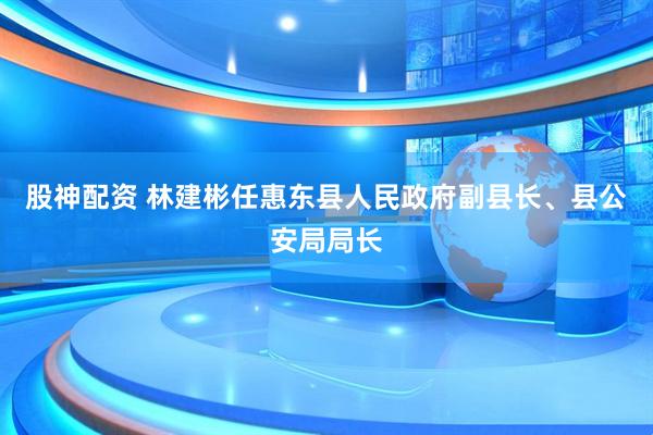 股神配资 林建彬任惠东县人民政府副县长、县公安局局长