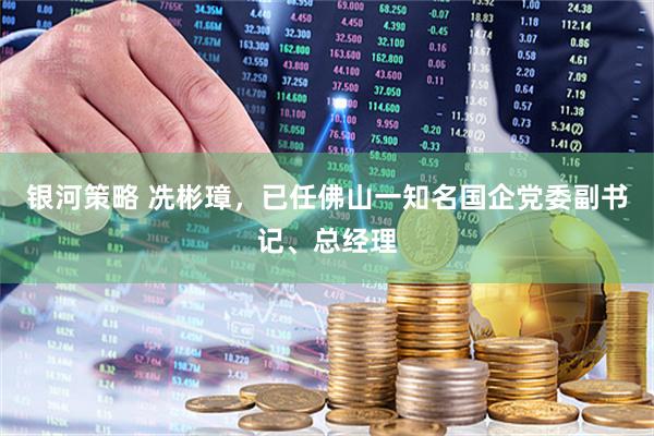 银河策略 冼彬璋，已任佛山一知名国企党委副书记、总经理