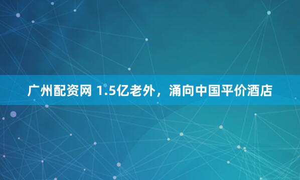 广州配资网 1.5亿老外，涌向中国平价酒店